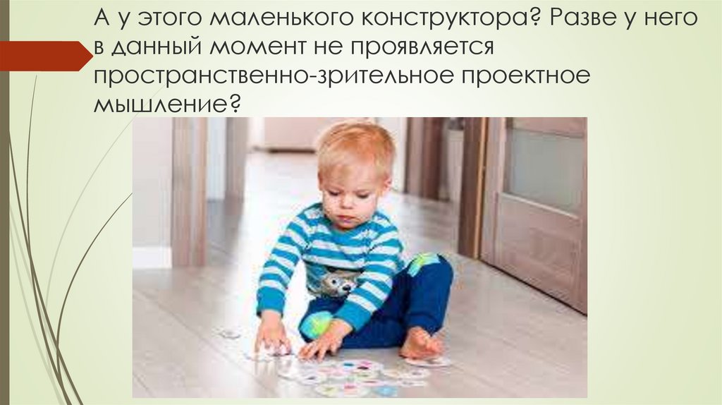 А у этого маленького конструктора? Разве у него в данный момент не проявляется пространственно-зрительное проектное мышление?