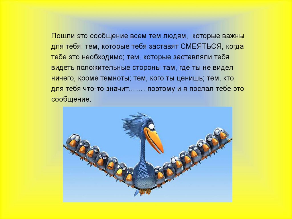   Пошли это сообщение всем тем людям, которые важны для тебя; тем, которые тебя заставят СМЕЯТЬСЯ, когда тебе это необходимо;