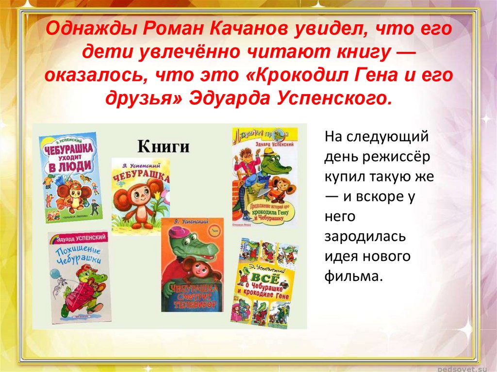 Однажды Роман Качанов увидел, что его дети увлечённо читают книгу — оказалось, что это «Крокодил Гена и его друзья» Эдуарда