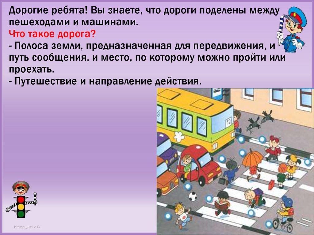 Дорогие ребята! Вы знаете, что дороги поделены между пешеходами и машинами. Что такое дорога? - Полоса земли, предназначенная