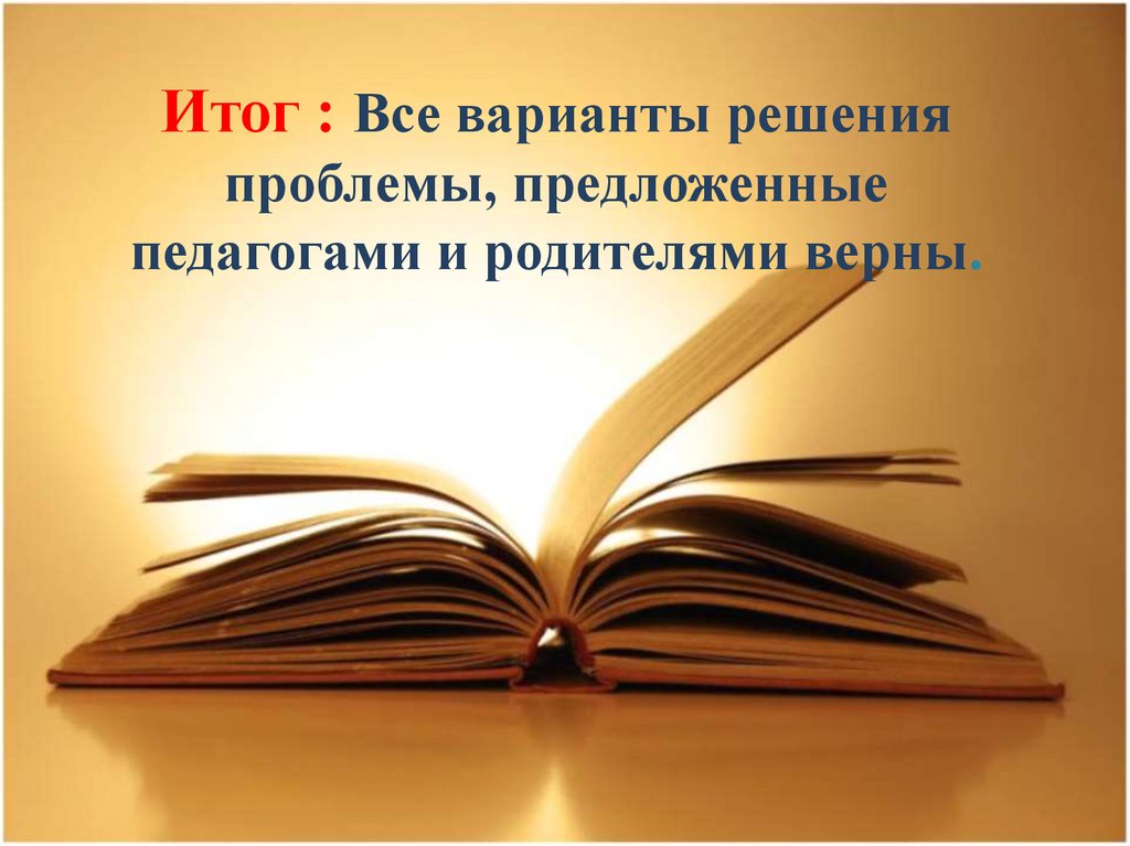 Итог : Все варианты решения проблемы, предложенные педагогами и родителями верны.