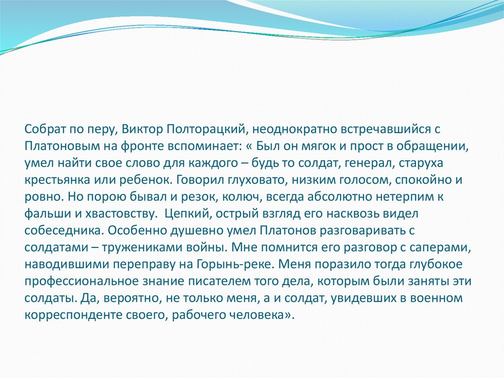 Собрат по перу, Виктор Полторацкий, неоднократно встречавшийся с Платоновым на фронте вспоминает: « Был он мягок и прост в