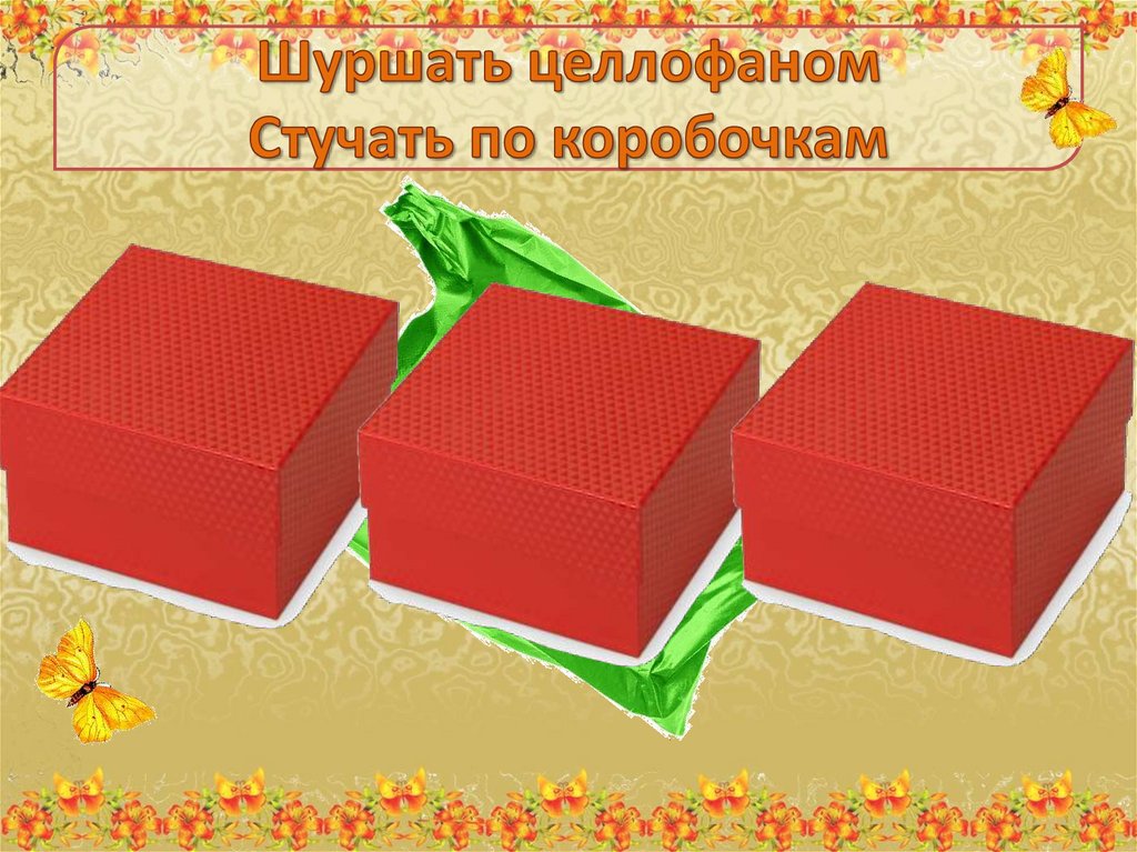 Шуршать целлофаном Стучать по коробочкам