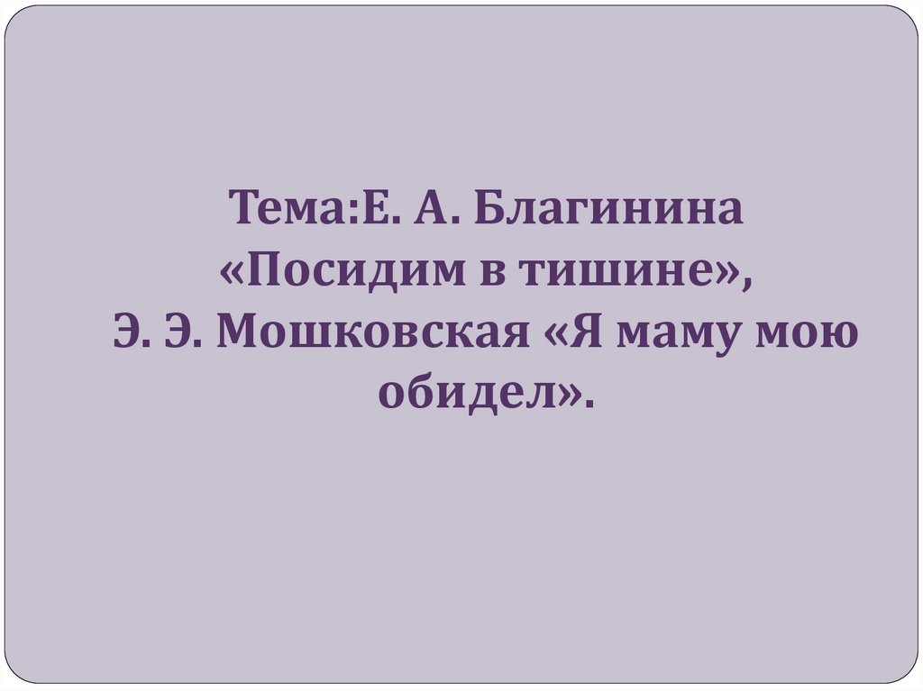 Тема:Е. А. Благинина «Посидим в тишине», Э. Э. Мошковская «Я маму мою обидел».