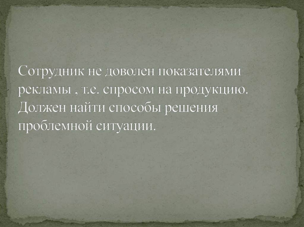 Сотрудник не доволен показателями рекламы , т.е. спросом на продукцию. Должен найти способы решения проблемной ситуации.
