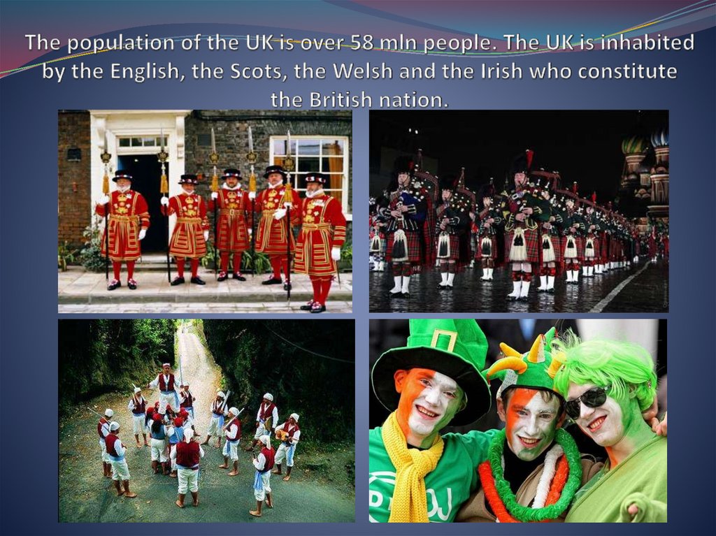 The population of the UK is over 58 mln people. The UK is inhabited by the English, the Scots, the Welsh and the Irish who