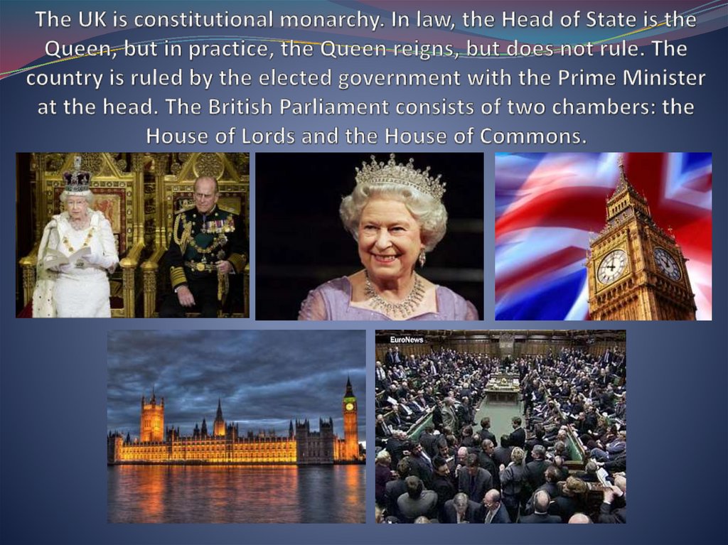 The UK is constitutional monarchy. In law, the Head of State is the Queen, but in practice, the Queen reigns, but does not