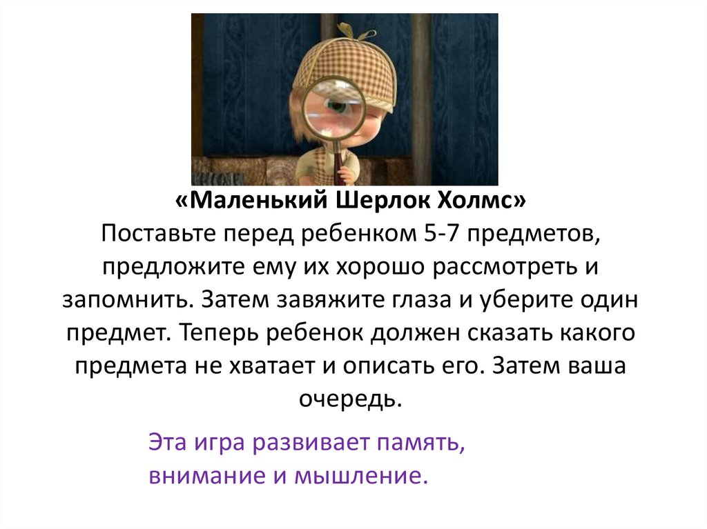 «Маленький Шерлок Холмс» Поставьте перед ребенком 5-7 предметов, предложите ему их хорошо рассмотреть и запомнить. Затем