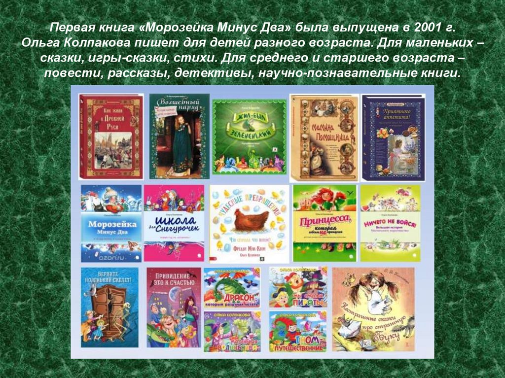 Первая книга «Морозейка Минус Два» была выпущена в 2001 г. Ольга Колпакова пишет для детей разного возраста. Для маленьких –