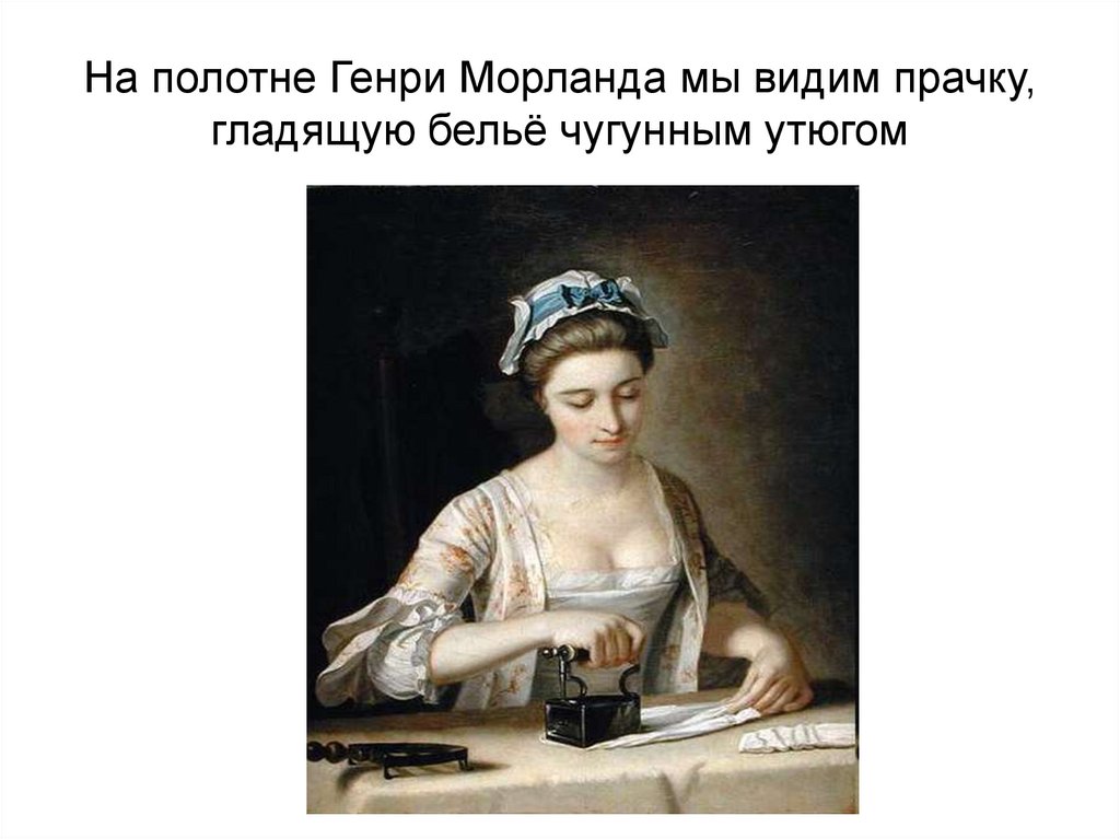 На полотне Генри Морланда мы видим прачку, гладящую бельё чугунным утюгом