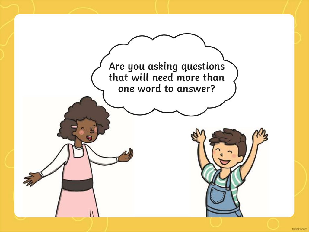 Are you asking questions that will need more than one word to answer?