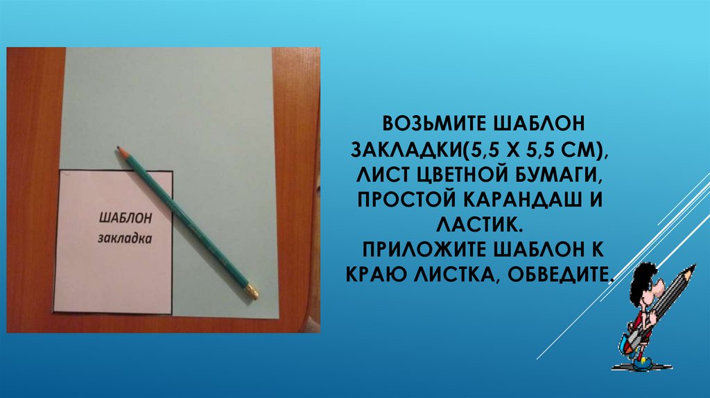 Возьмите шаблон закладки(5,5 х 5,5 см), лист цветной бумаги, простой карандаш и ластик. Приложите шаблон к краю листка,