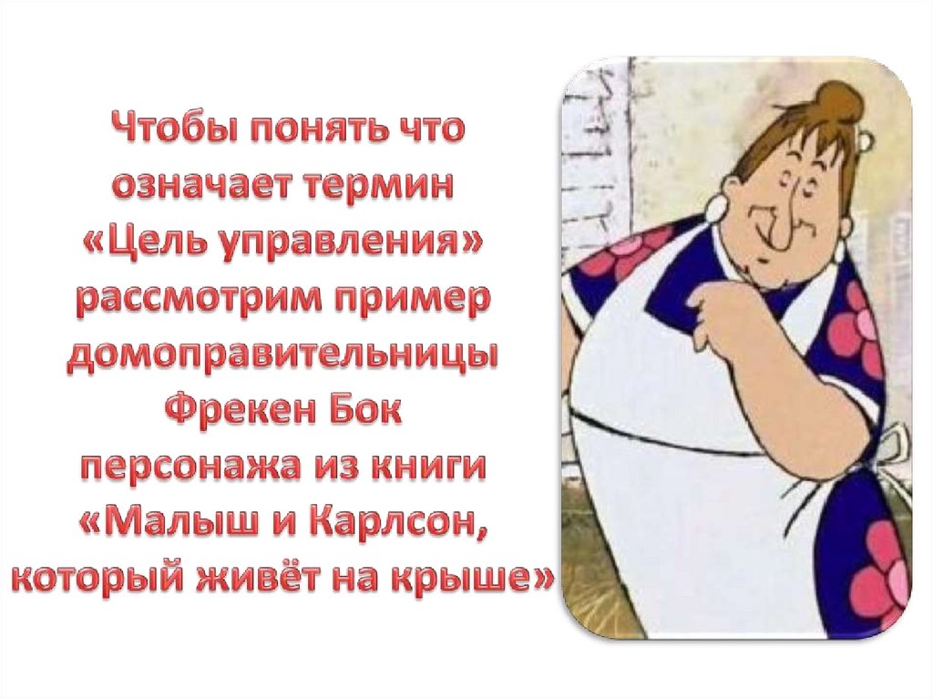 Чтобы понять что означает термин «Цель управления» рассмотрим пример домоправительницы Фрекен Бок персонажа из книги «Малыш и