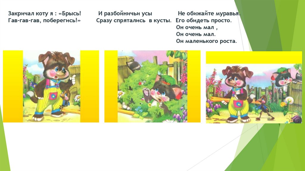 Закричал коту я : «Брысь! И разбойничьи усы Не обижайте муравья. Гав-гав-гав, поберегись!» Сразу спрятались в кусты. Его