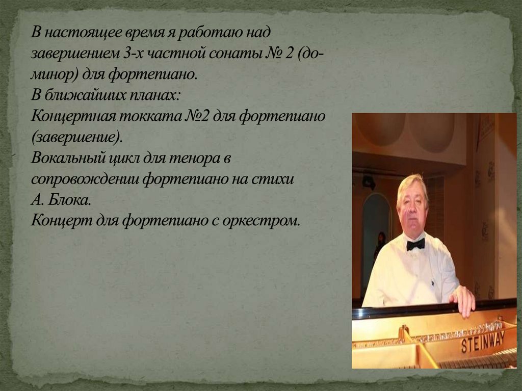 В настоящее время я работаю над завершением 3-х частной сонаты № 2 (до-минор) для фортепиано. В ближайших планах: Концертная