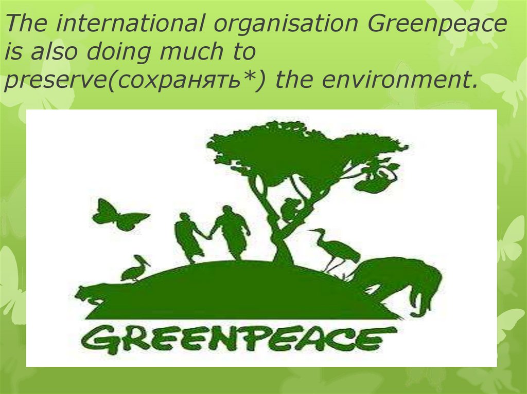 The international organisation Greenpeace is also doing much to preserve(сохранять*) the environment.