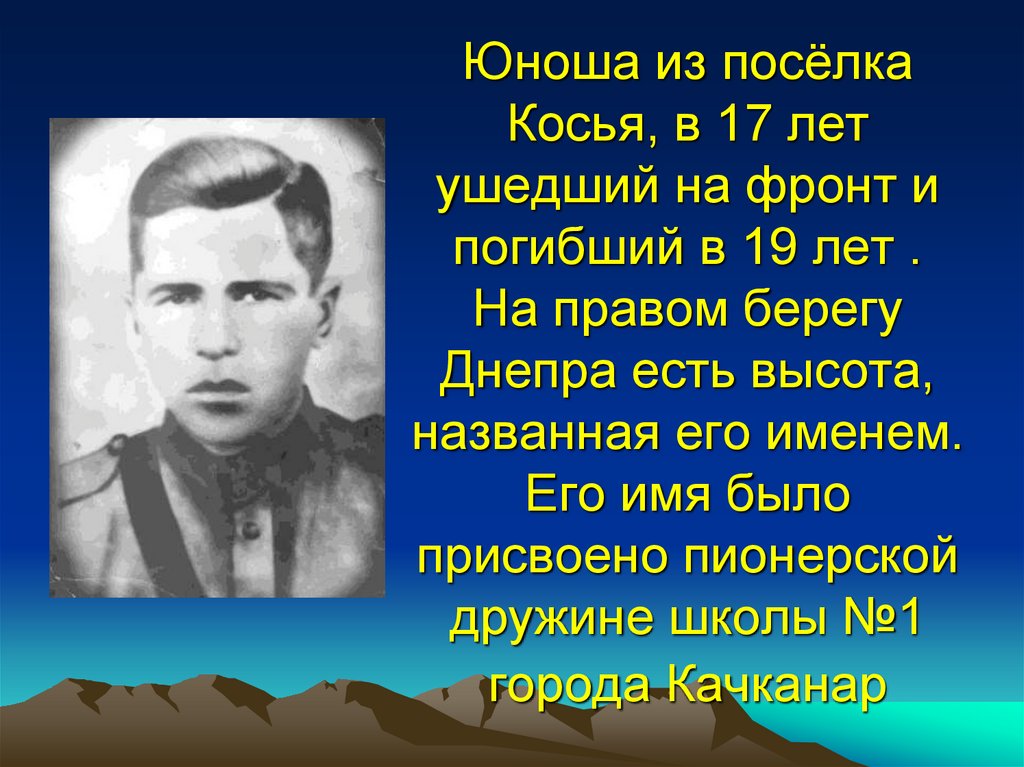 Юноша из посёлка Косья, в 17 лет ушедший на фронт и погибший в 19 лет . На правом берегу Днепра есть высота, названная его