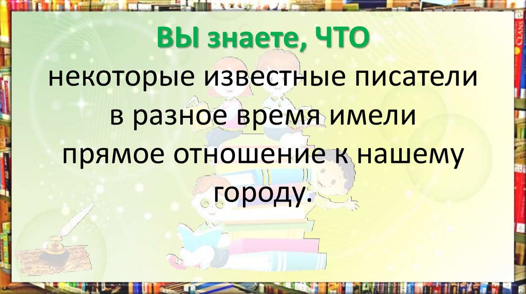 ВЫ знаете, ЧТО некоторые известные писатели в разное время имели прямое отношение к нашему городу.