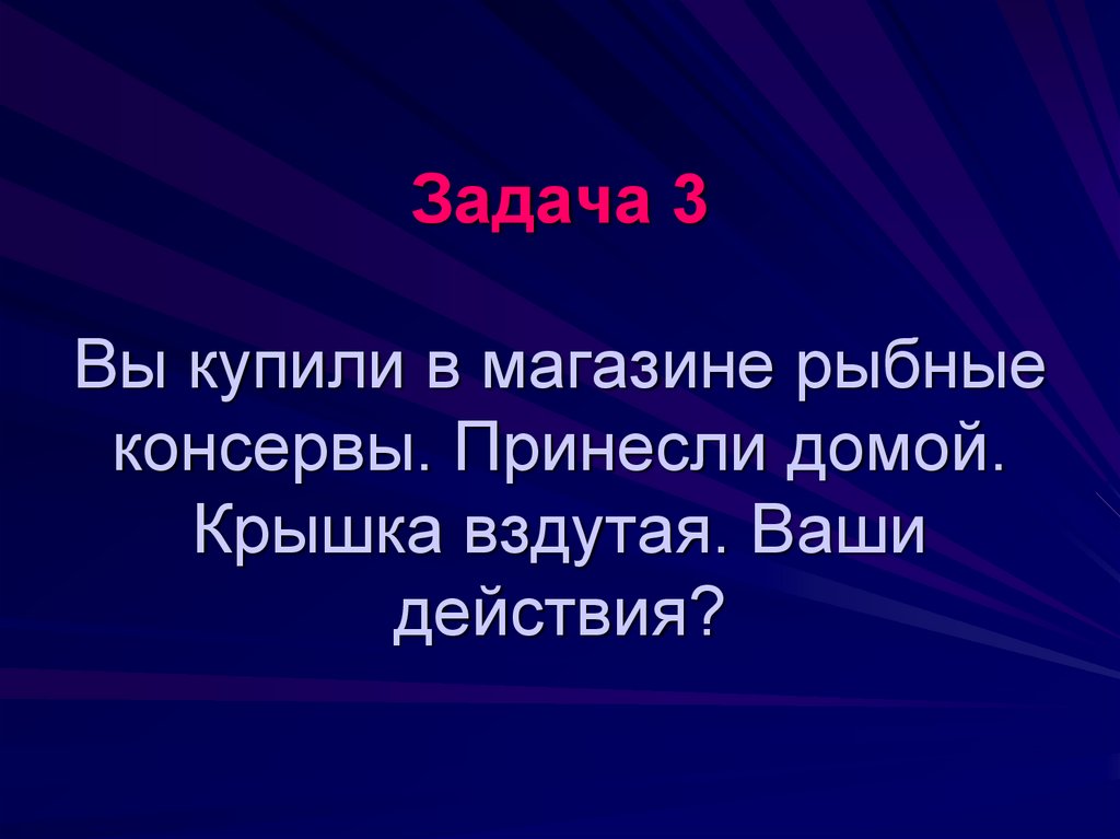 Задача 3 Вы купили в магазине рыбные консервы. Принесли домой. Крышка вздутая. Ваши действия?