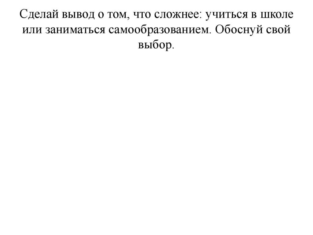 Сделай вывод о том, что сложнее: учиться в школе или заниматься самообразованием. Обоснуй свой выбор.
