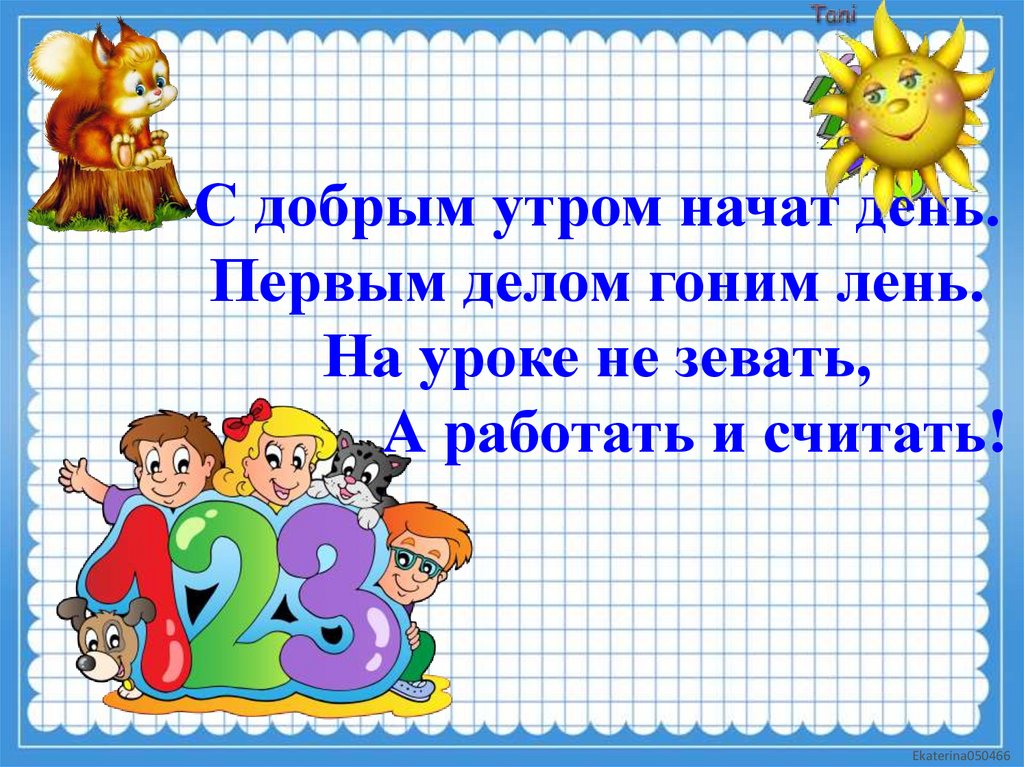 С добрым утром начат день. Первым делом гоним лень. На уроке не зевать, А работать и считать!