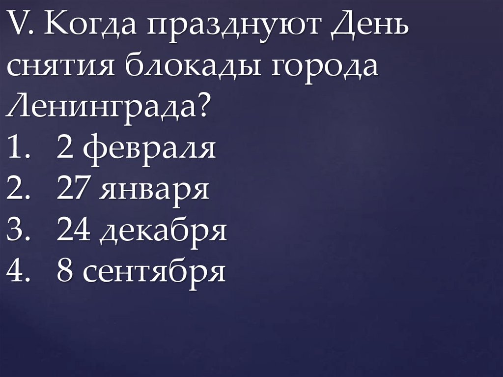 V. Когда празднуют День снятия блокады города Ленинграда? 1. 2 февраля 2. 27 января 3. 24 декабря 4. 8 сентября