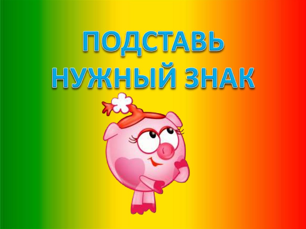 ПОДСТАВЬ НУЖНЫЙ ЗНАК