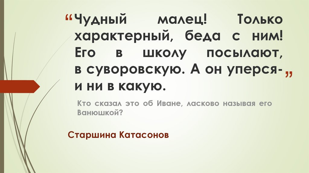 Чудный малец! Только характерный, беда с ним! Его в школу посылают, в суворовскую. А он уперся- и ни в какую.