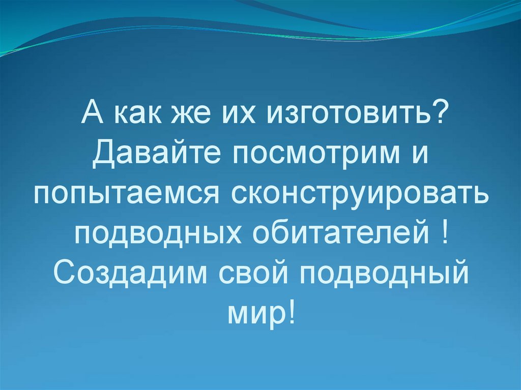 А как же их изготовить? Давайте посмотрим и попытаемся сконструировать подводных обитателей ! Создадим свой подводный мир!