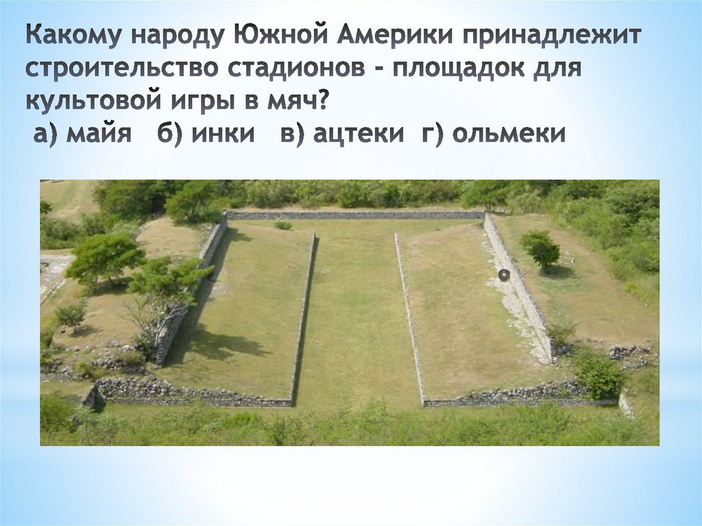 Какому народу Южной Америки принадлежит строительство стадионов - площадок для культовой игры в мяч?  а) майя   б) инки   в)