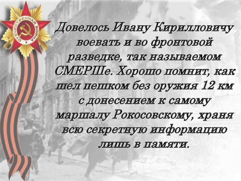 Довелось Ивану Кирилловичу воевать и во фронтовой разведке, так называемом СМЕРШе. Хорошо помнит, как шел пешком без оружия 12