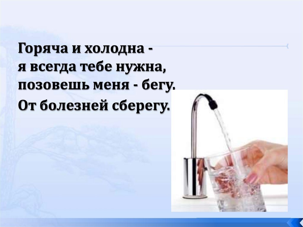 Горяча и холодна -  я всегда тебе нужна,  позовешь меня - бегу,  От болезней сберегу. 
