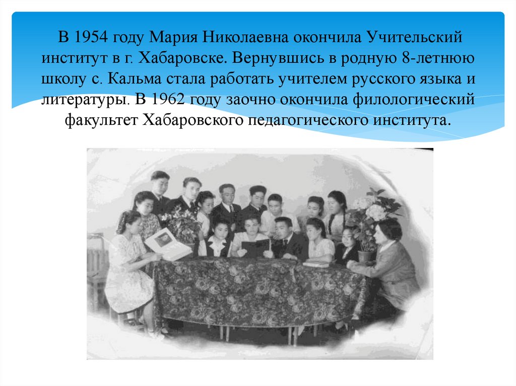 В 1954 году Мария Николаевна окончила Учительский институт в г. Хабаровске. Вернувшись в родную 8-летнюю школу с. Кальма стала