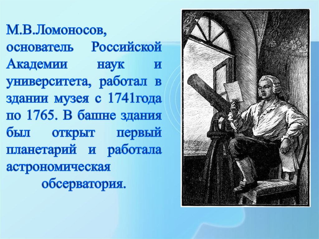 М.В.Ломоносов, основатель Российской Академии наук и университета, работал в здании музея с 1741года по 1765. В башне здания