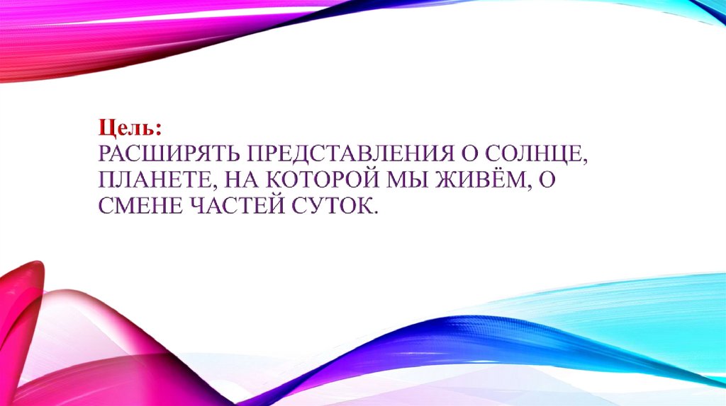 Цель: Расширять представления о солнце, планете, на которой мы живём, о смене частей суток.