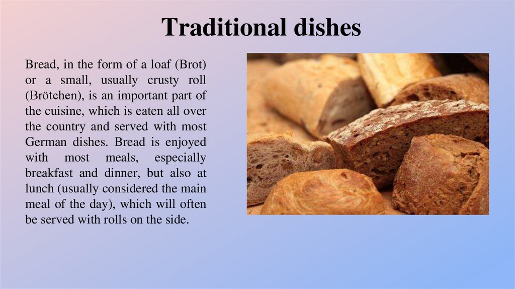 Bread, in the form of a loaf (Brot) or a small, usually crusty roll (Brötchen), is an important part of the cuisine, which is