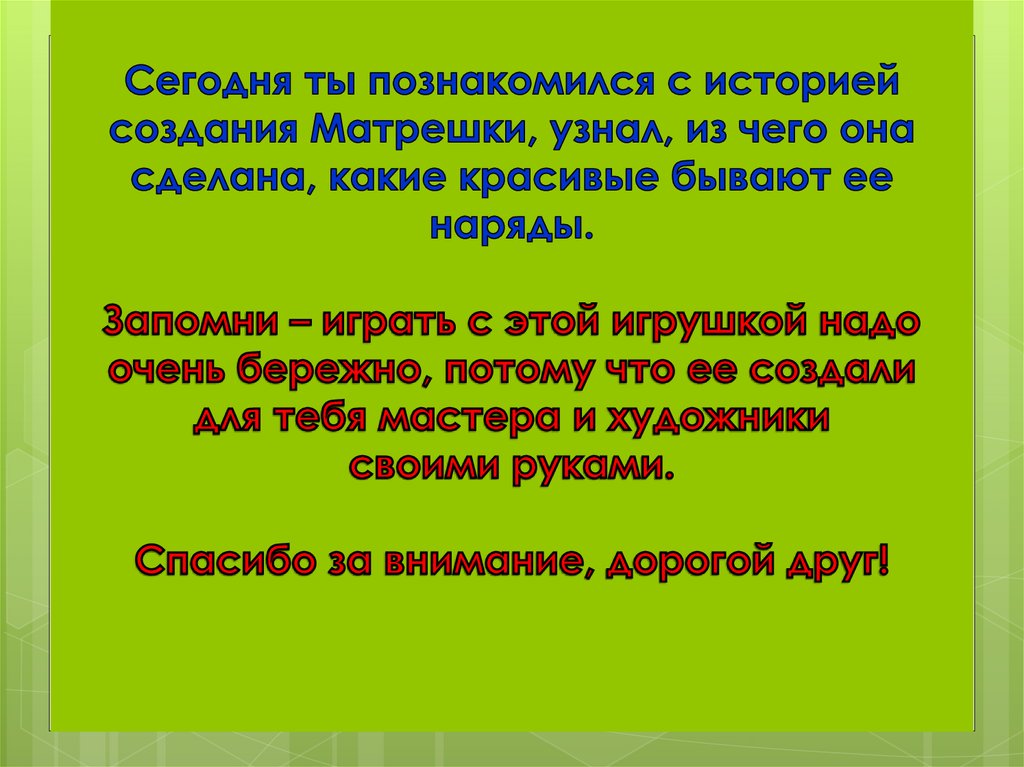 Сегодня ты познакомился с историей создания Матрешки, узнал, из чего она сделана, какие красивые бывают ее наряды. Запомни –