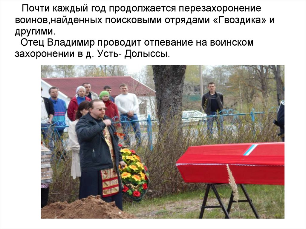 Почти каждый год продолжается перезахоронение воинов,найденных поисковыми отрядами «Гвоздика» и другими. Отец Владимир проводит