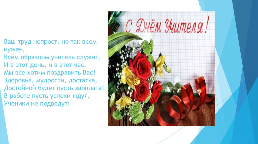 Ваш труд непрост, но так всем нужен, Всем образцом учитель служит. И в этот день, и в этот час, Мы все хотим поздравить Вас!