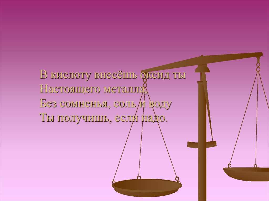 В кислоту внесёшь оксид ты Настоящего металла, Без сомненья, соль и воду Ты получишь, если надо.