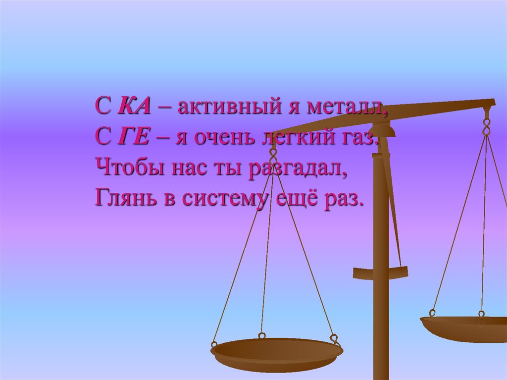 С КА – активный я металл, С ГЕ – я очень легкий газ. Чтобы нас ты разгадал, Глянь в систему ещё раз.