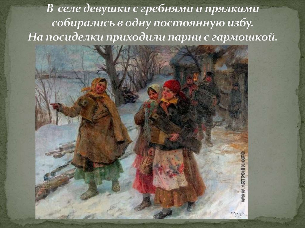 В селе девушки с гребнями и прялками собирались в одну постоянную избу. На посиделки приходили парни с гармошкой.
