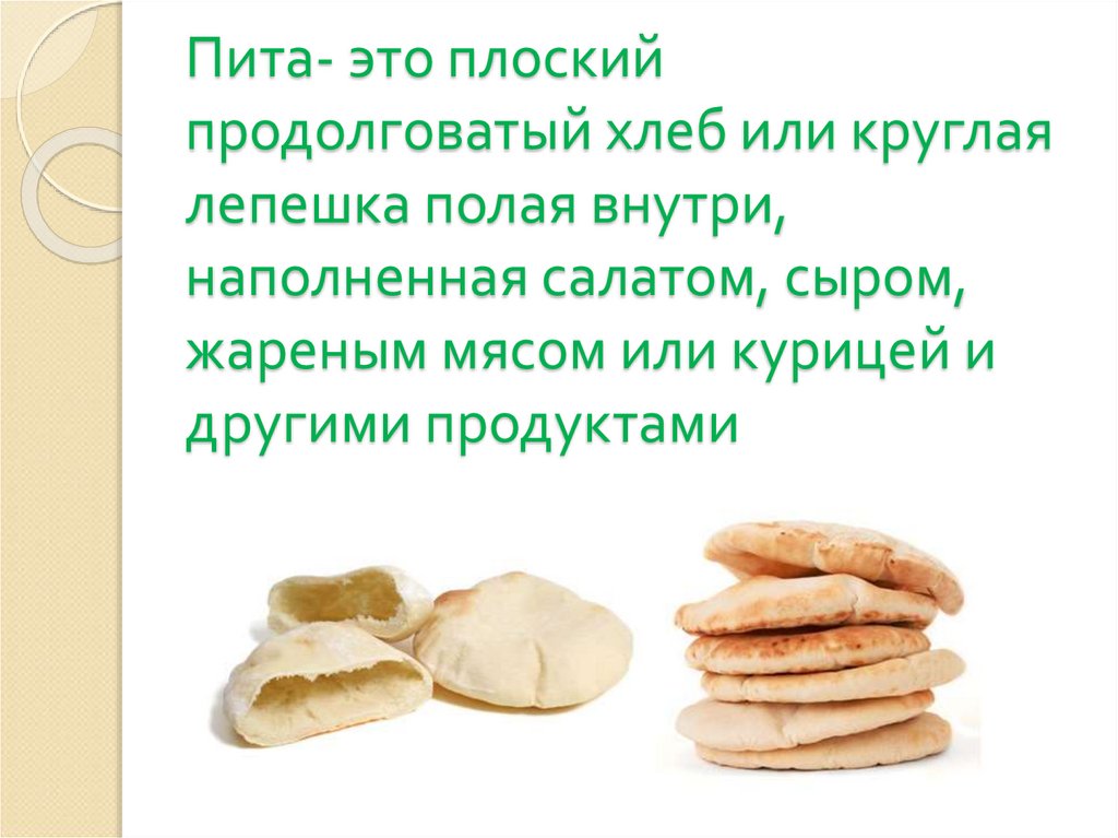 Пита- это плоский продолговатый хлеб или круглая лепешка полая внутри, наполненная салатом, сыром, жареным мясом или курицей и