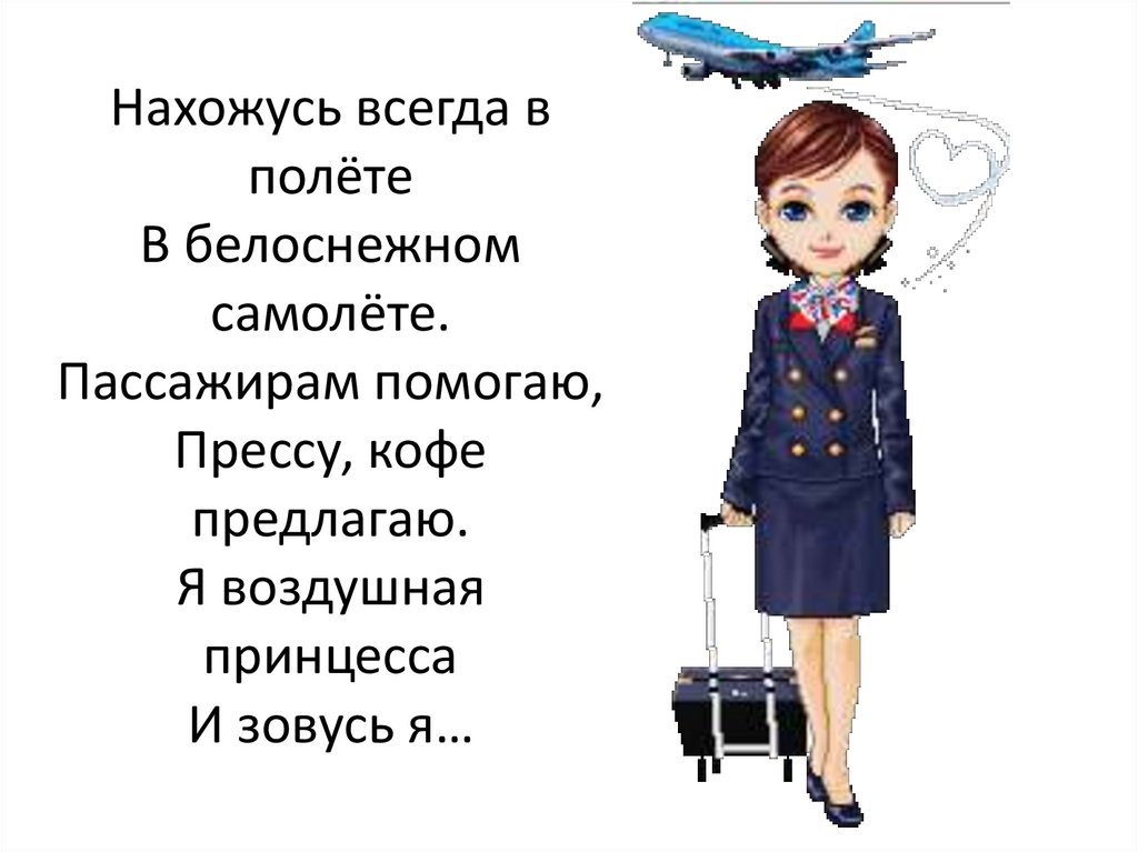 Нахожусь всегда в полёте В белоснежном самолёте. Пассажирам помогаю, Прессу, кофе предлагаю. Я воздушная принцесса И зовусь я…