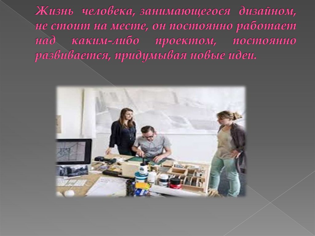 Жизнь  человека, занимающегося  дизайном, не стоит на месте, он постоянно работает над каким-либо проектом, постоянно