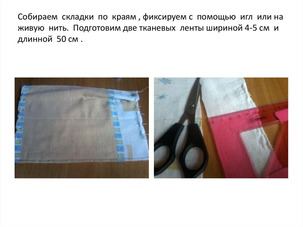Собираем складки по краям , фиксируем с помощью игл или на живую нить. Подготовим две тканевых ленты шириной 4-5 см и длинной
