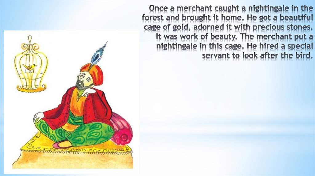 Once a merchant caught a nightingale in the forest and brought it home. He got a beautiful cage of gold, adorned it with