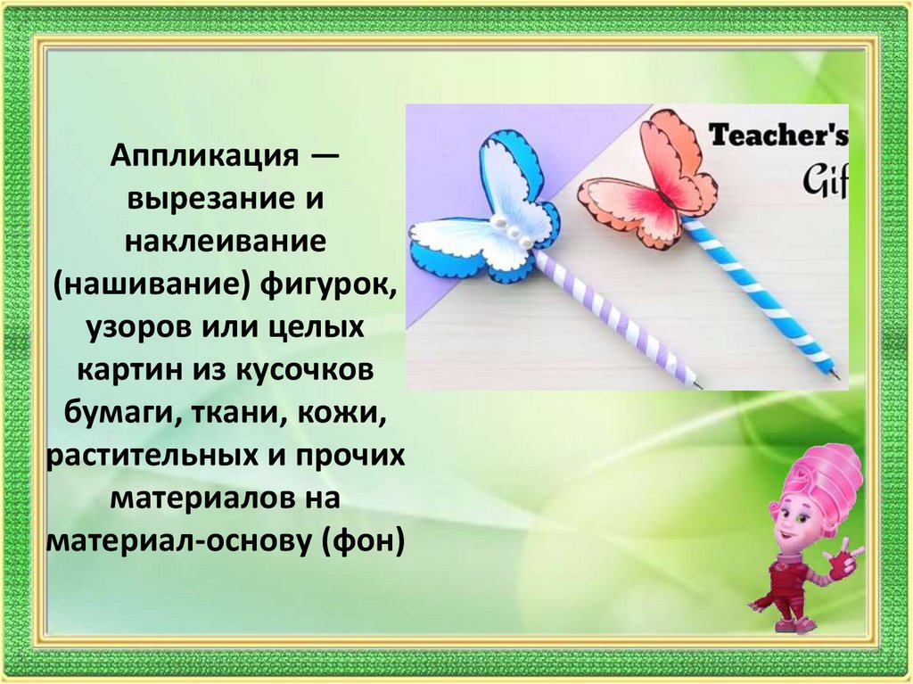Аппликация — вырезание и наклеивание (нашивание) фигурок, узоров или целых картин из кусочков бумаги, ткани, кожи, растительных