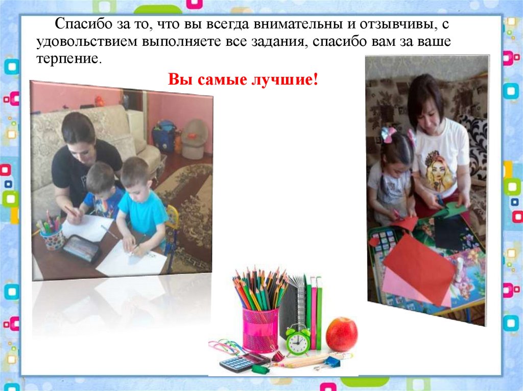 Спасибо за то, что вы всегда внимательны и отзывчивы, с удовольствием выполняете все задания, спасибо вам за ваше терпение.
