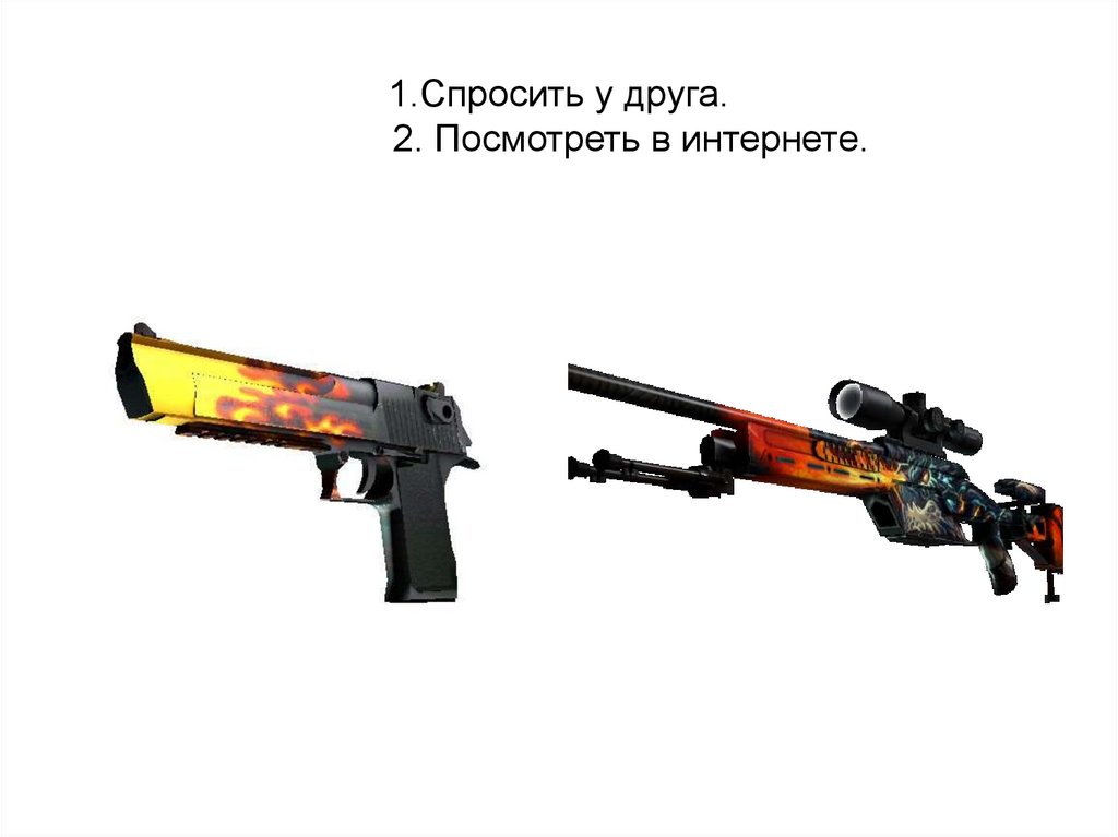 1.Спросить у друга. 2. Посмотреть в интернете.